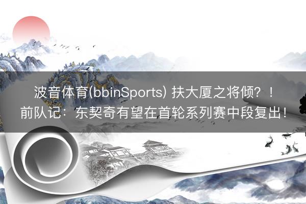 波音体育(bbinSports) 扶大厦之将倾？！前队记：东契奇有望在首轮系列赛中段复出！