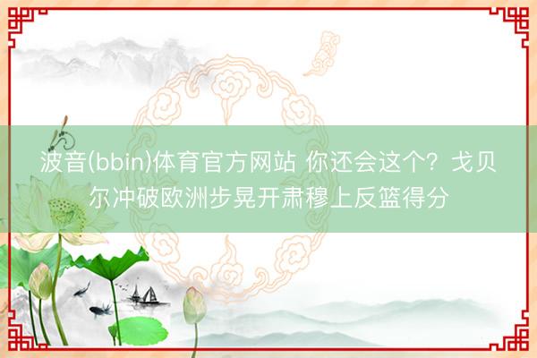 波音(bbin)体育官方网站 你还会这个？戈贝尔冲破欧洲步晃开肃穆上反篮得分
