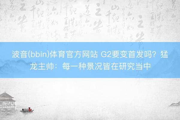 波音(bbin)体育官方网站 G2要变首发吗?猛龙主帅:每一种景况皆在研究当中
