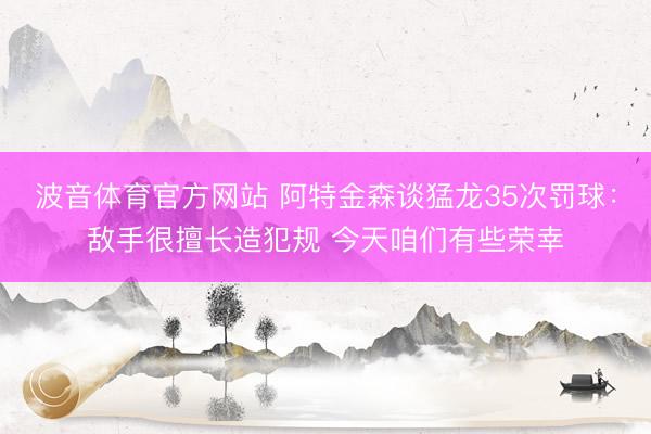 波音体育官方网站 阿特金森谈猛龙35次罚球：敌手很擅长造犯规 今天咱们有些荣幸