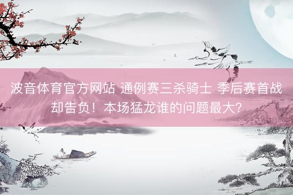 波音体育官方网站 通例赛三杀骑士 季后赛首战却告负！本场猛龙谁的问题最大？