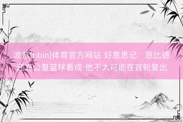 波音(bbin)体育官方网站 好意思记:恩比德还充公复篮球看成 他不太可能在首轮复出