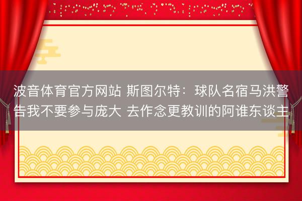 波音体育官方网站 斯图尔特:球队名宿马洪警告我不要参与庞大 去作念更教训的阿谁东谈主