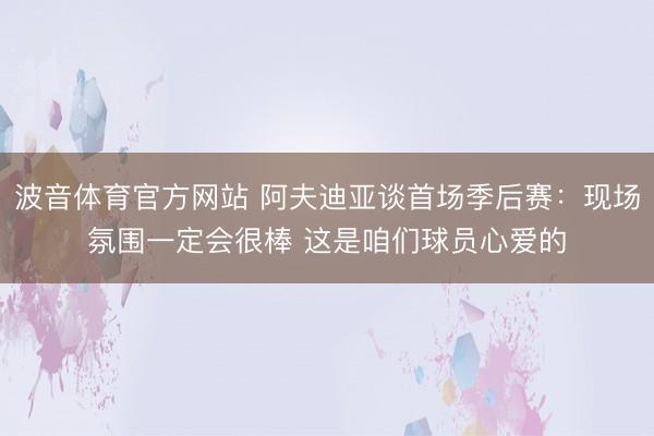 波音体育官方网站 阿夫迪亚谈首场季后赛:现场氛围一定会很棒 这是咱们球员心爱的