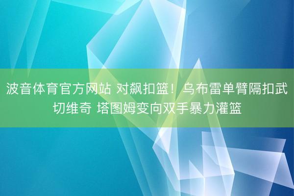 波音体育官方网站 对飙扣篮！乌布雷单臂隔扣武切维奇 塔图姆变向双手暴力灌篮