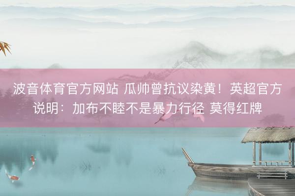波音体育官方网站 瓜帅曾抗议染黄！英超官方说明：加布不睦不是暴力行径 莫得红牌