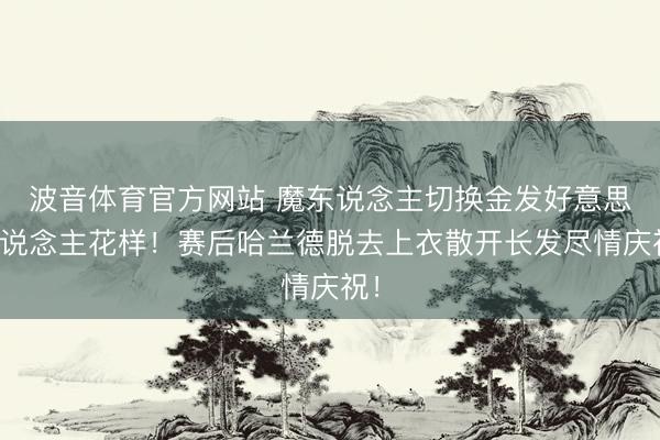 波音体育官方网站 魔东说念主切换金发好意思东说念主花样！赛后哈兰德脱去上衣散开长发尽情庆祝！