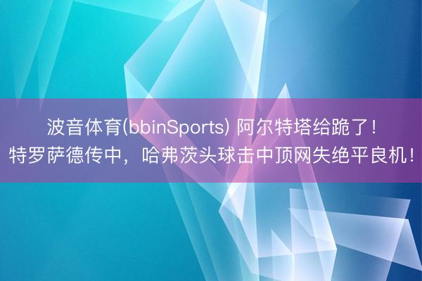 波音体育(bbinSports) 阿尔特塔给跪了！特罗萨德传中，哈弗茨头球击中顶网失绝平良机！