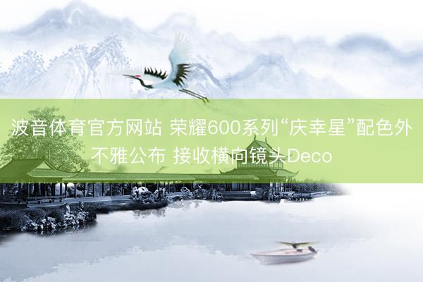 波音体育官方网站 荣耀600系列“庆幸星”配色外不雅公布 接收横向镜头Deco