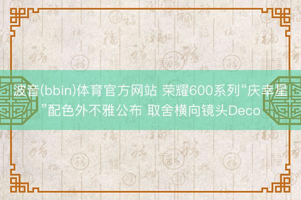 波音(bbin)体育官方网站 荣耀600系列“庆幸星”配色外不雅公布 取舍横向镜头Deco