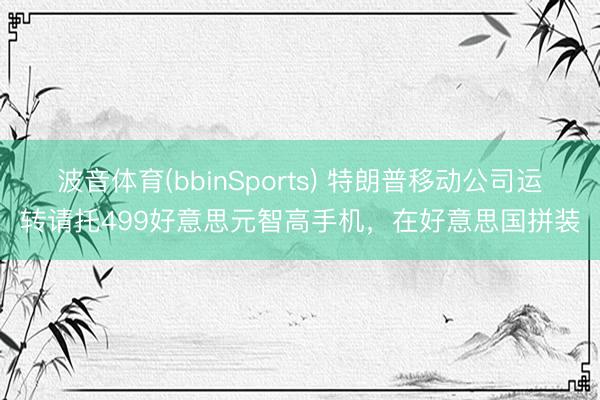 波音体育(bbinSports) 特朗普移动公司运转请托499好意思元智高手机，在好意思国拼装