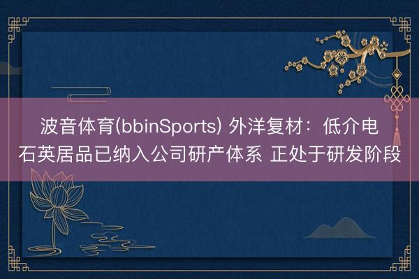 波音体育(bbinSports) 外洋复材:低介电石英居品已纳入公司研产体系 正处于研发阶段