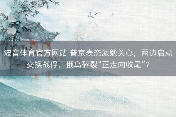 波音体育官方网站 普京表态激勉关心,两边启动交换战俘,俄乌碎裂“正走向收尾”?