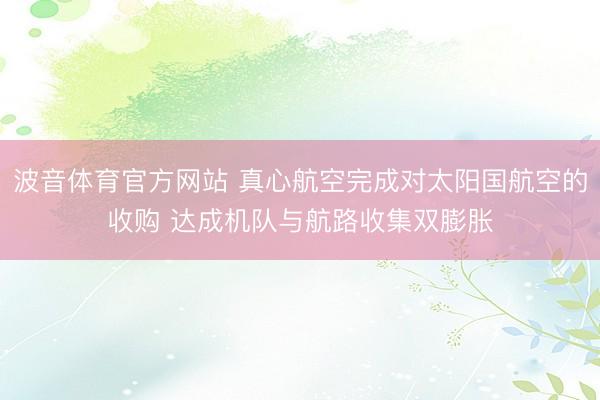波音体育官方网站 真心航空完成对太阳国航空的收购 达成机队与航路收集双膨胀