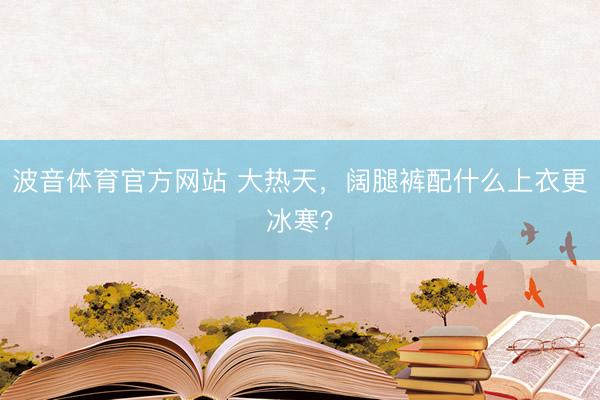 波音体育官方网站 大热天,阔腿裤配什么上衣更冰寒?