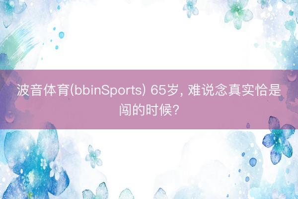 波音体育(bbinSports) 65岁， 难说念真实恰是闯的时候?