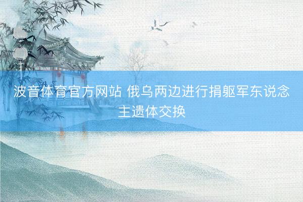 波音体育官方网站 俄乌两边进行捐躯军东说念主遗体交换