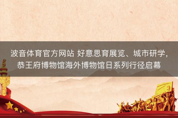 波音体育官方网站 好意思育展览、城市研学，恭王府博物馆海外博物馆日系列行径启幕