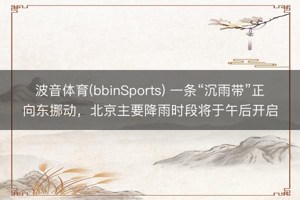 波音体育(bbinSports) 一条“沉雨带”正向东挪动，北京主要降雨时段将于午后开启