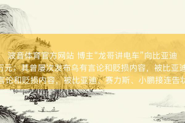 波音体育官方网站 博主“龙哥讲电车”向比亚迪公开致歉，被判赔200万元；其曾屡次发布乌有言论和贬损内容，被比亚迪、赛力斯、小鹏接连告状