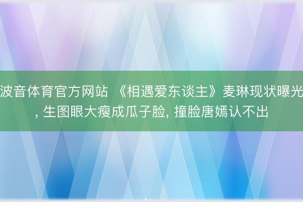 波音体育官方网站 《相遇爱东谈主》麦琳现状曝光, 生图眼大瘦成瓜子脸, 撞脸唐嫣认不出