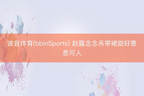 波音体育(bbinSports) 赵露念念吊带裙甜好意思可人