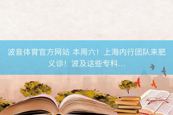 波音体育官方网站 本周六！上海内行团队来肥义诊！波及这些专科…