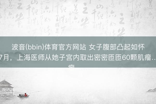 波音(bbin)体育官方网站 女子腹部凸起如怀胎7月,上海医师从她子宫内取出密密匝匝60颗肌瘤……