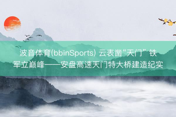 波音体育(bbinSports) 云表凿“天门” 铁军立巅峰——安盘高速天门特大桥建造纪实