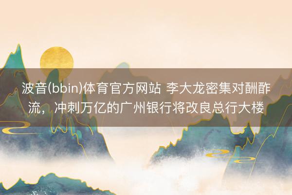 波音(bbin)体育官方网站 李大龙密集对酬酢流，冲刺万亿的广州银行将改良总行大楼