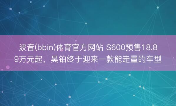 波音(bbin)体育官方网站 S600预售18.89万元起,昊铂终于迎来一款能走量的车型