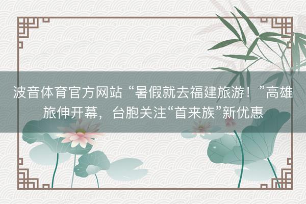 波音体育官方网站 “暑假就去福建旅游！”高雄旅伸开幕，台胞关注“首来族”新优惠