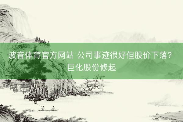 波音体育官方网站 公司事迹很好但股价下落? 巨化股份修起