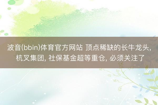 波音(bbin)体育官方网站 顶点稀缺的长牛龙头, 杭叉集团, 社保基金超等重仓, 必须关注了