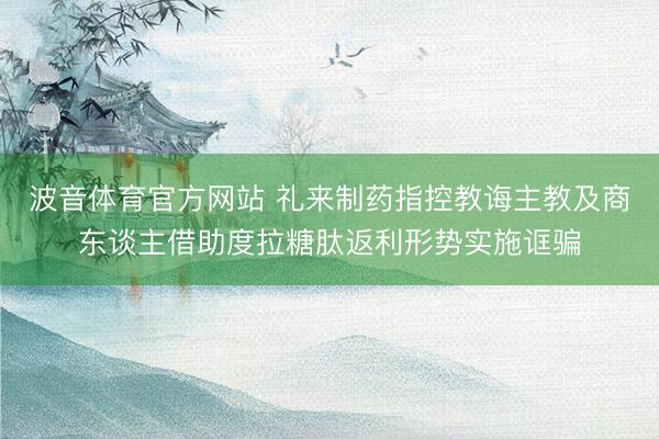 波音体育官方网站 礼来制药指控教诲主教及商东谈主借助度拉糖肽返利形势实施诓骗