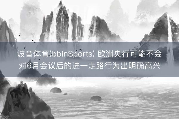 波音体育(bbinSports) 欧洲央行可能不会对6月会议后的进一走路行为出明确高兴