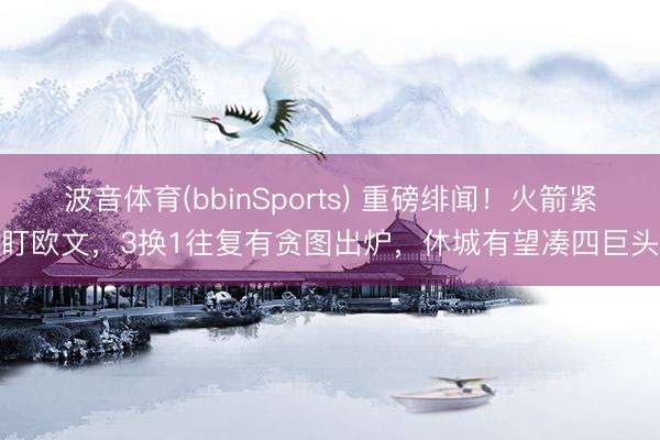波音体育(bbinSports) 重磅绯闻！火箭紧盯欧文，3换1往复有贪图出炉，休城有望凑四巨头