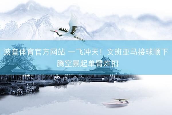 波音体育官方网站 一飞冲天！文班亚马接球顺下 腾空暴起单臂炸扣