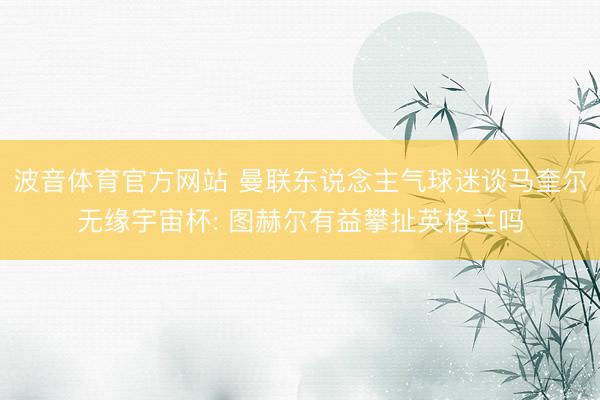 波音体育官方网站 曼联东说念主气球迷谈马奎尔无缘宇宙杯: 图赫尔有益攀扯英格兰吗