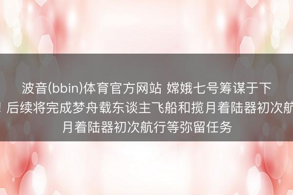 波音(bbin)体育官方网站 嫦娥七号筹谋于下半年择机辐射! 后续将完成梦舟载东谈主飞船和揽月着陆器初次航行等弥留任务