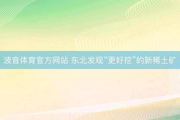 波音体育官方网站 东北发现“更好挖”的新稀土矿