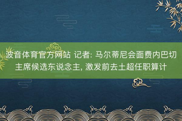 波音体育官方网站 记者: 马尔蒂尼会面费内巴切主席候选东说念主， 激发前去土超任职算计