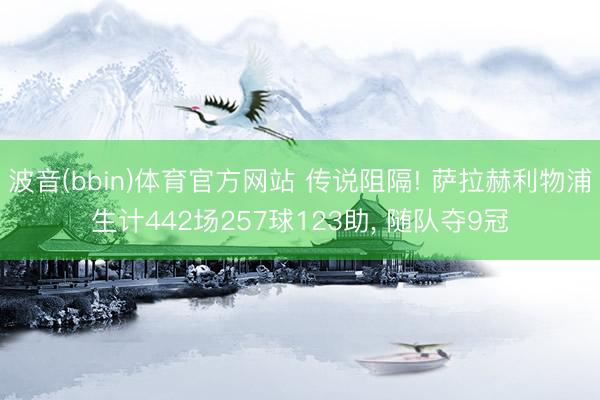 波音(bbin)体育官方网站 传说阻隔! 萨拉赫利物浦生计442场257球123助， 随队夺9冠