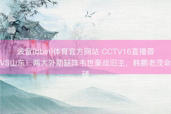 波音(bbin)体育官方网站 CCTV16直播蓉城VS山东！两大外助缺阵韦世豪战旧主，韩鹏老茂命硬