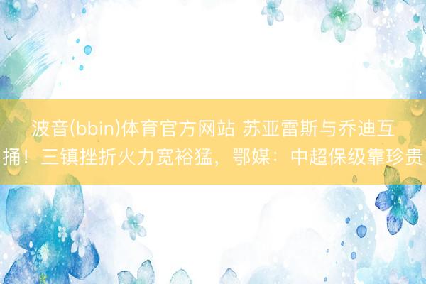 波音(bbin)体育官方网站 苏亚雷斯与乔迪互捅！三镇挫折火力宽裕猛，鄂媒：中超保级靠珍贵