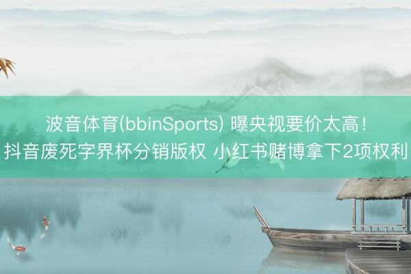 波音体育(bbinSports) 曝央视要价太高！抖音废死字界杯分销版权 小红书赌博拿下2项权利