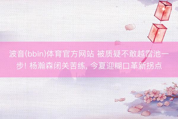 波音(bbin)体育官方网站 被质疑不敢越雷池一步! 杨瀚森闭关苦练， 今夏迎糊口革新拐点