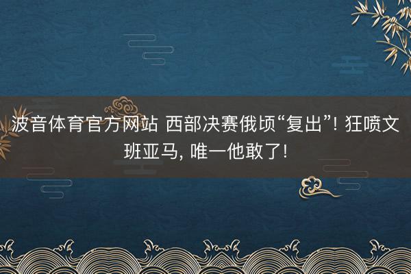 波音体育官方网站 西部决赛俄顷“复出”! 狂喷文班亚马, 唯一他敢了!